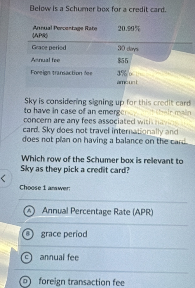 Below is a Schumer box for a credit card.
Annual Percentage Rate 20.99%
(APR)
Grace period 30 days
Annual fee $55
Foreign transaction fee 3% of the pu t ha te
amount
Sky is considering signing up for this credit card
to have in case of an emergency, and their main
concern are any fees associated with havin 
card. Sky does not travel internationally and
does not plan on having a balance on the card.
Which row of the Schumer box is relevant to
Sky as they pick a credit card?
Choose 1 answer:
A Annual Percentage Rate (APR)
B  grace period
annual fee
D) foreign transaction fee