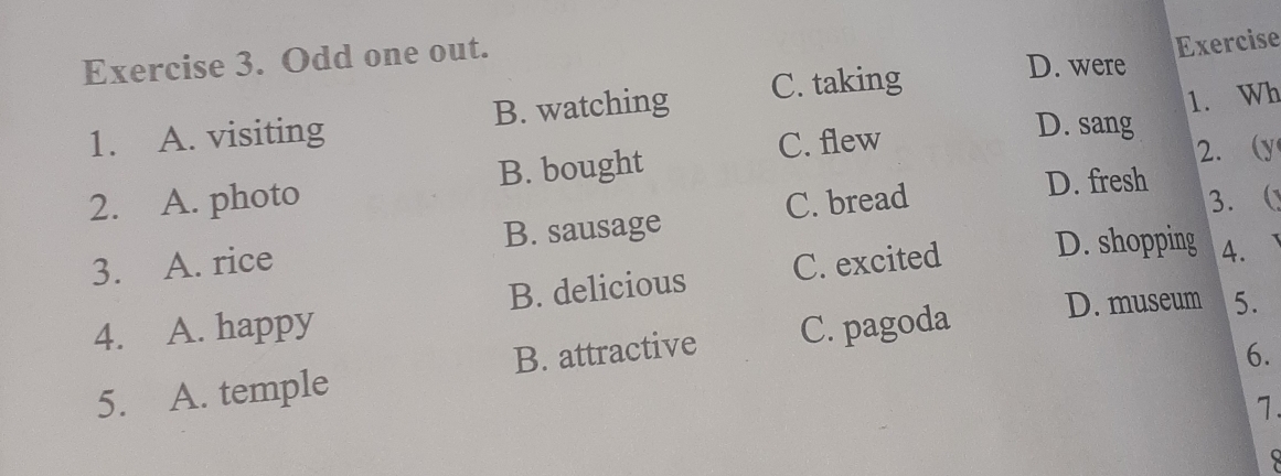 Odd one out.
Exercise
1. A. visiting B. watching C. taking
D. were
1. Wh
C. flew
D. sang
2. A. photo B. bought 2. (y
3. A. rice B. sausage C. bread
D. fresh
3. (
4. A. happy B. delicious C. excited D. shopping 4.
5. A. temple B. attractive C. pagoda D. museum 5.
6.
7.