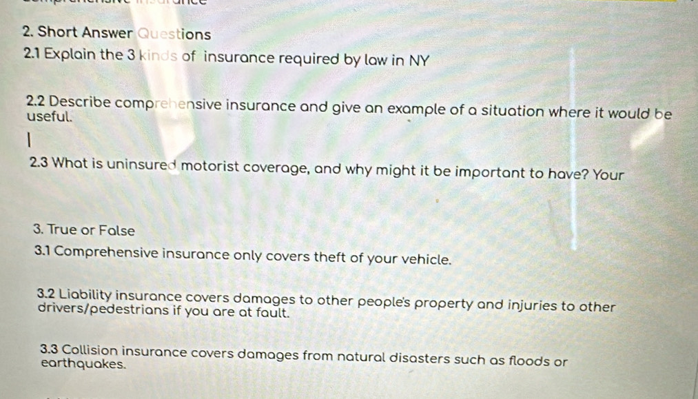 Short Answer Questions 
2.1 Explain the 3 kinds of insurance required by law in NY 
2.2 Describe comprehensive insurance and give an example of a situation where it would be 
useful. 
2.3 What is uninsured motorist coverage, and why might it be important to have? Your 
3. True or False 
3.1 Comprehensive insurance only covers theft of your vehicle. 
3.2 Liability insurance covers damages to other people's property and injuries to other 
drivers/pedestrians if you are at fault. 
3.3 Collision insurance covers damages from natural disasters such as floods or 
earthquakes.