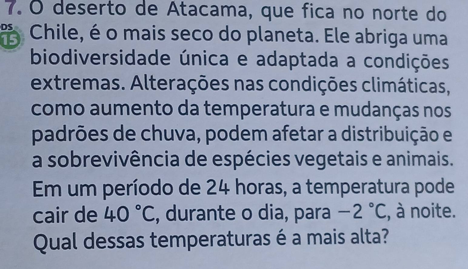 deserto de Atacama, que fica no norte do 
Chile, é o mais seco do planeta. Ele abriga uma 15
biodiversidade única e adaptada a condições 
extremas. Alterações nas condições climáticas, 
como aumento da temperatura e mudanças nos 
padrões de chuva, podem afetar a distribuição e 
a sobrevivência de espécies vegetais e animais. 
Em um período de 24 horas, a temperatura pode 
cair de 40°C , durante o dia, para -2°C :, à noite. 
Qual dessas temperaturas é a mais alta?