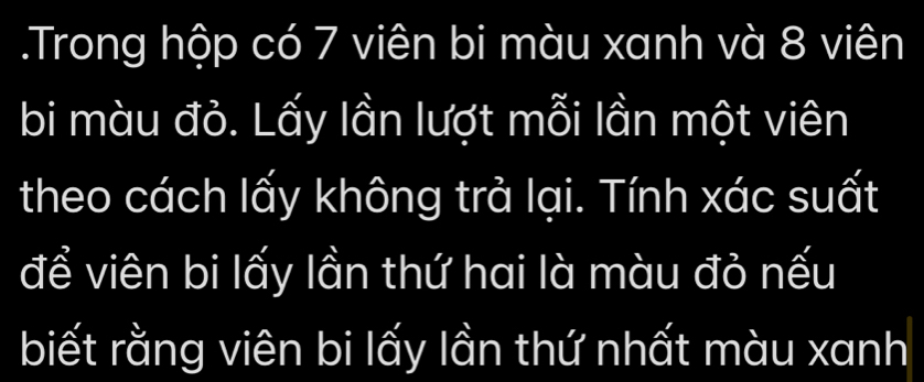 .Trong hộp có 7 viên bi màu xanh và 8 viên 
bi màu đỏ. Lấy lần lượt mỗi lần một viên 
theo cách lấy không trả lại. Tính xác suất 
để viên bi lấy lần thứ hai là màu đỏ nếu 
biết rằng viên bi lấy lần thứ nhất màu xanh