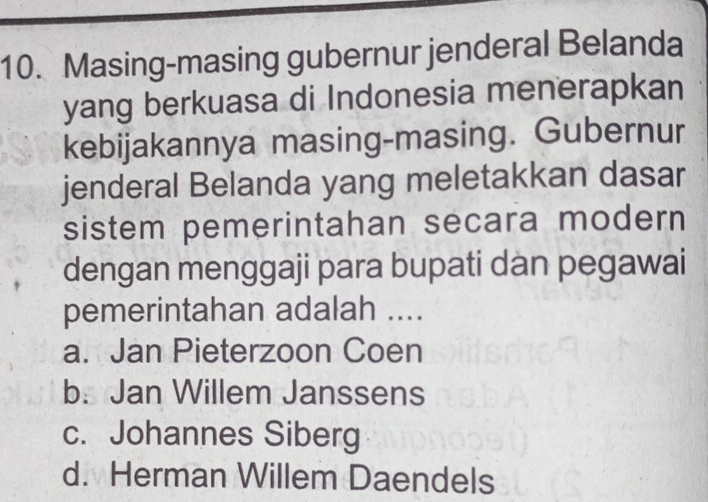 Masing-masing gubernur jenderal Belanda
yang berkuasa di Indonesia menerapkan
kebijakannya masing-masing. Gubernur
jenderal Belanda yang meletakkan dasar
sistem pemerintahan secara modern 
dengan menggaji para bupati dan pegawai
pemerintahan adalah ....
a. Jan Pieterzoon Coen
b. Jan Willem Janssens
c. Johannes Siberg
d. Herman Willem Daendels