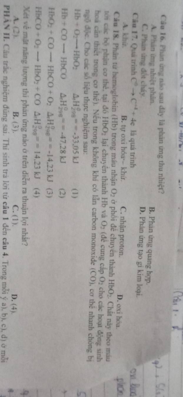 Phán ứng nào sau dây là phản ứng thu nhiệt?
A. Phân ứng nhiệt phản.
B. Phân ứng quang hợp.
C. Phân ứng đốt cháy.
D. Phản ứng tạo gi kim loại.
Cầu 17. Quá trình C^6to C^(+4)+4e là quá trình
A. khù. B. tự oxi hóa  khử. C. nhận proton. D. oxi hóa.
Câu 18. Phân tử hemoglobin (Hb) trong máu nhận O_2 ở phối đề chuyên thành HbO_2. Chất này theo máu
tới các bộ phận cơ thẻ, tại đó HbO_2 lại chuyên thành Hb và O_2 (đề cung cấp O_2 cho các hoạt động sinh
hoá cần thiết trong cơ thê). Nếu trong không khí có lẫn carbon monoxide a (C O), cơ thể nhanh chóng bị
ngộ độc. Cho các số liệu thực nghiệm sau:
Hb+O_2to HbO_2 △ _rH_(298)^0==-33.05kJ (1)
Hb+COto HbCO △ _rH_(298)^0==-47,28kJ (2)
HbO_2+CO-+CO--HbCO+O_2H_(298)°==-14.23kJ (3)
HbCO+O_2to HbO_2+CO△ _rH_(298)°==14.23kJ (4)
Xét về mặt năng lượng thi phân ứng nào ở trên diễn ra thuận lợi nhất?
A. (2). B. (3). C. (1). D. (4).
PHAN II. Cầu trắc nghiệm đúng sai. Thí sinh trà lời từ cầu 1 đến cầu 4. Trong mỗi ý a), b), c), d) ở mỗi