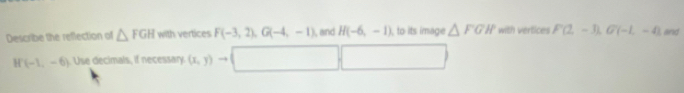 Describe the reflection of △ FGH with vertices F(-3,2), G(-4,-1) , and H(-6,-1) , to its image △ FGH with vertices F(2,-3), G(-1,-4) and
H (-1,-6) 11°. Use decimals, if necessary. (x,y) →