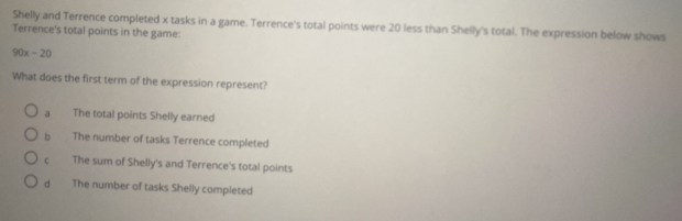 Shelly and Terrence completed x tasks in a game. Terrence's total points were 20 less than Shelly's total. The expression below shows
Terrence's total points in the game:
90x-20
What does the first term of the expression represent?
a The total points Shelly earned
b The number of tasks Terrence completed
c The sum of Shelly's and Terrence's total points
d The number of tasks Shelly completed