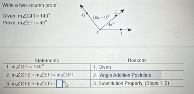 Write a two-column proof.
Given: m∠ GFI=140°
Prove: m∠ EFI=48°
Statements Reasons
1. m∠ GFI=140° 1. Given
2. m∠ GFE+m∠ EFI=m∠ GFI 2. Angle Addition Postulate
3. m∠ GFE+m∠ EFI=□° 3. Substitution Property, (Steps 1, 2)