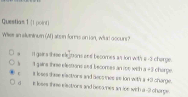 When an aluminum (Al) atom forms an ion, what occurs?
It gains three ele trons and becomes an ion with a -3 charge.
b It gains three electrons and becomes an ion with a+3 charge.
0 it loses three electrons and becomes an Ion with a+3 charge.
d it loses three electrons and becomes an ion with a -3 charge.