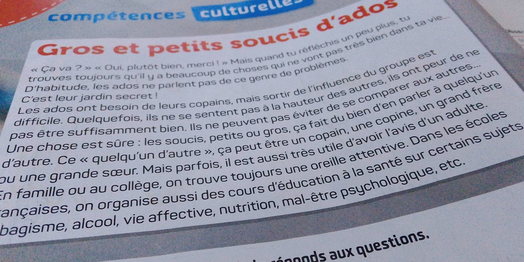 compétences culturelle 
Gros et petits soucis d'ados 
« Ça va ? » « Oui, plutôt bien, merci ! » Mais quand tu réfléchis un peu plus, tu 
trouves toujours qu'il y a beaucoup de choses qui ne vont pas très bien dans ta vie 
D'habitude, les ados ne parlent pas de ce genre de problèmes. 
Les ados ont besoin de leurs copains, mais sortir de l'influence du groupe est 
difficile. Quelquefois, ils ne se sentent pas à la hauteur des autres, ils ont peur de ne 
C'est leur jardin secret ! 
pas être suffisamment bien. Ils ne peuvent pas éviter de se comparer aux autres. 
Une chose est sûre : les soucis, petits ou gros, ça fait du bien d'en parler à quelqu'un 
d'autre. Ce « quelqu'un d'autre », ça peut être un copain, une copine, un grand frère 
ou une grande sœur. Mais parfois, il est aussi très utile d'avoir l'avis d'un adulte, 
En famille ou au collège, on trouve toujours une oreille attentive. Dans les écoles 
ançaises, on organise aussi des cours d'éducation à la santé sur certains sujets 
bagisme, alcool, vie affective, nutrition, mal-être psychologique, etc. 
a ond questions.