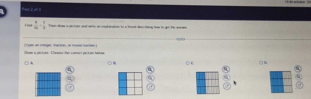 de octubre - 23
Part 2 of 3
Find  9/15 + 1/3 . Then draw a picture and write an explanation to a friend describing how to get the answer.
(1ype an integer, traction, or mixed number.)
Draw a picture. Choose the correct picture below.
A.
B.
C.
D.
3