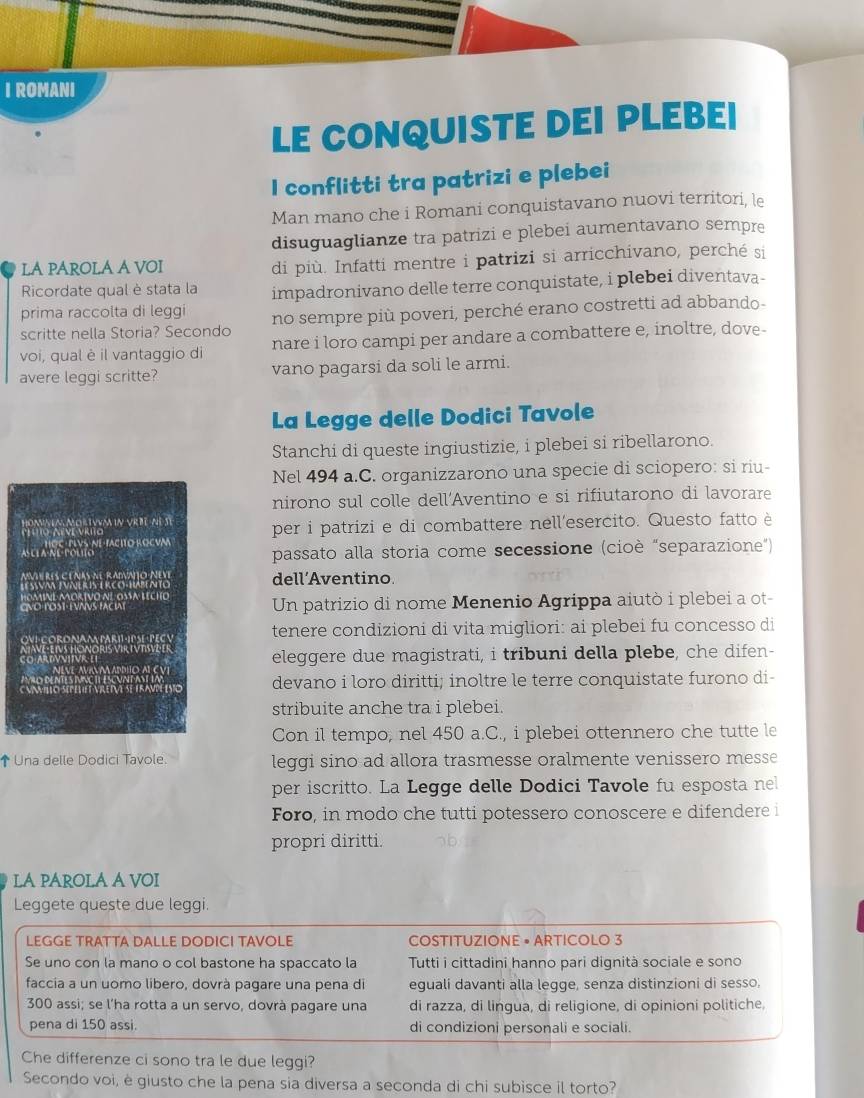 ROMANI
LE CONQUISTE DEI PLEBEI
I conflitti tra patrizi e plebei
Man mano che i Romani conquistavano nuovi territori, le
disuguaglianze tra patrizi e plebei aumentavano sempre
LA PAROLA A VOI di più. Infatti mentre i patrizi si arricchivano, perché si
Ricordate qual è stata la impadronivano delle terre conquistate, i plebei diventava-
prima raccolta di leggi
scritte nella Storia? Secondo no sempre più poveri, perché erano costretti ad abbando-
voi, qual è il vantaggio di nare i loro campi per andare a combattere e, inoltre, dove-
avere leggi scritte? vano pagarsi da soli le armi.
La Legge delle Dodici Tavole
Stanchi di queste ingiustizie, i plebei si ribellarono.
Nel 494 a.C. organizzarono una specie di sciopero: si riu-
nirono sul colle dell’Aventino e si rifiutarono di lavorare
dī nì sī per i patrizi e di combattere nell'esercito. Questo fatto è
passato alla storia come secessione (cioè “separazione”)
dell’Aventino
Un patrizio di nome Menenio Agrippa aiutò i plebei a ot-
tenere condizioni di vita migliori: ai plebei fu concesso di
eleggere due magistrati, i tribuni della plebe, che difen-
devano i loro diritti; inoltre le terre conquistate furono di-
stribuite anche tra i plebei.
Con il tempo, nel 450 a.C., i plebei ottennero che tutte le
↑ Una delle Dodici Tavole. leggi sino ad allora trasmesse oralmente venissero messe
per iscritto. La Legge delle Dodici Tavole fu esposta nel
Foro, in modo che tutti potessero conoscere e difendere i
propri diritti.
LA PAROLA A VOI
Leggete queste due leggi.
LEGGE TRATTA DALLE DODICI TAVOLE COSTITUZIONE • ARTICOLO 3
Se uno con la mano o col bastone ha spaccato la  Tutti i cittadini hanno pari dignità sociale e sono
faccia a un uomo libero, dovrà pagare una pena di eguali davanti alla legge, senza distinzioni di sesso,
300 assi; se l'ha rotta a un servo, dovrà pagare una di razza, di lingua, di religione, di opinioni politiche,
pena di 150 assi. di condizioni personali e sociali.
Che differenze ci sono tra le due leggi?
Secondo voi, è giusto che la pena sia diversa a seconda di chi subisce il torto?