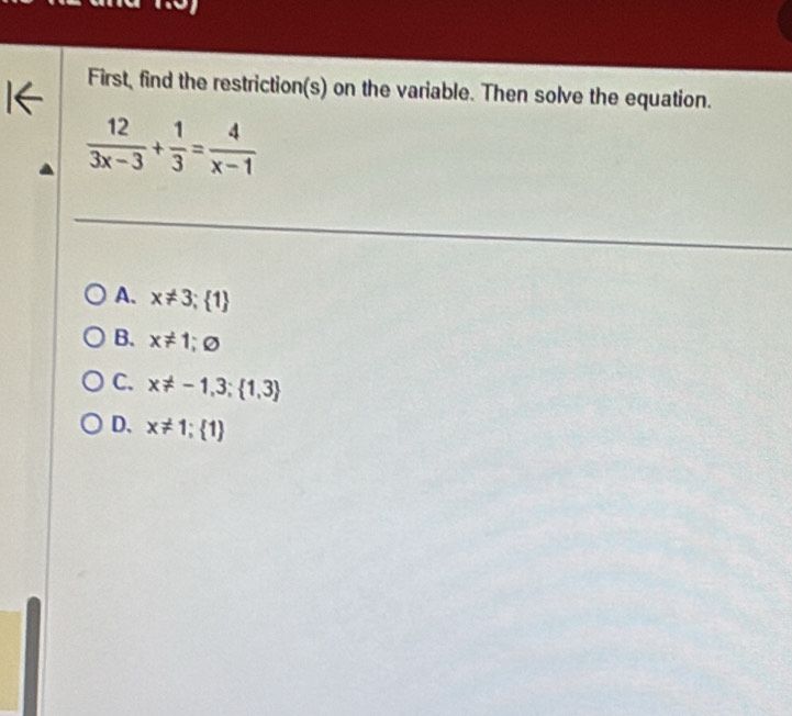 First, find the restriction(s) on the variable. Then solve the equation.
 12/3x-3 + 1/3 = 4/x-1 
A. x!= 3; 1
B. x!= 1; varnothing
C. x!= -1,3; 1,3
D. x!= 1;  1