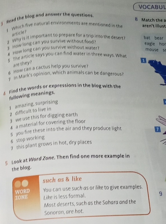 VOCABUL 
3 Read the blog and answer the questions. 
8 Match the a 
1 Which five natural environments are mentioned in the aren't illust 
article? 
2 Why is it important to prepare for a trip into the desert? bat bear 
3 How long can you survive without food? 
eagle hor 
4 How long can you survive without water? 
mouse so 
5 The article says you can find water in three ways. What 
are they? 
6 How can a cactus help you survive? a 
1 In Mark's opinion, which animals can be dangerous? 
4 find the words or expressions in the blog with the 
following meanings. 
1 amazing, surprising 
2 difficult to live in 
3 we use this for digging earth 
4 a material for covering the floor 
5 you fire these into the air and they produce light a 
6 stop working 
7 this plant grows in hot, dry places 
5 Look at Word Zone. Then find one more example in 
the blog. 
such as & like 
WORD You can use such as or like to give examples. 
zONE Like is less formal. 9 
Most deserts, such as the Sahara and the 
Sonoran, are hot.