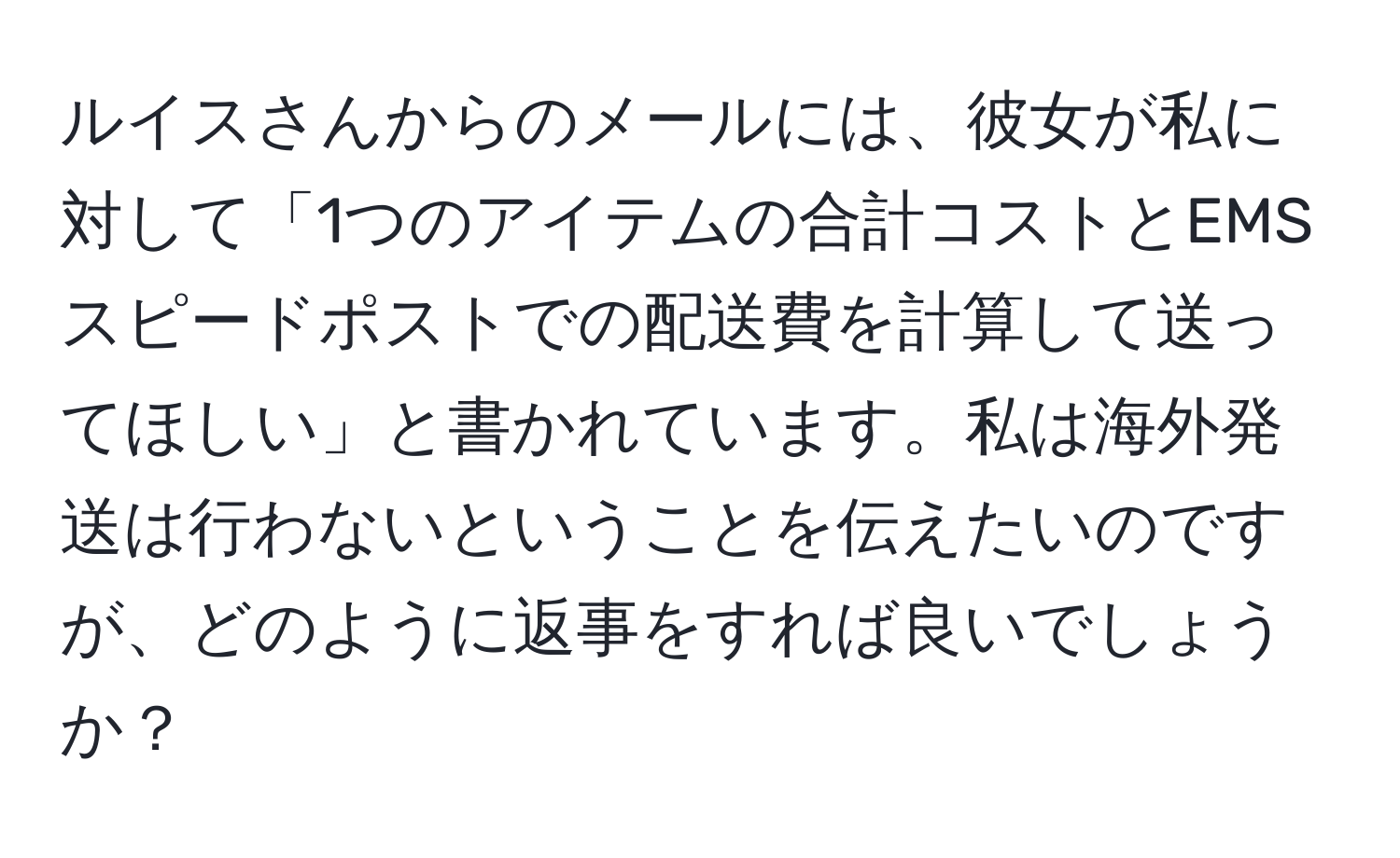 ルイスさんからのメールには、彼女が私に対して「1つのアイテムの合計コストとEMSスピードポストでの配送費を計算して送ってほしい」と書かれています。私は海外発送は行わないということを伝えたいのですが、どのように返事をすれば良いでしょうか？