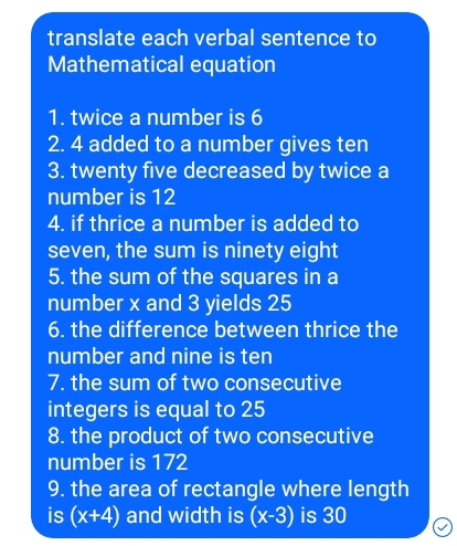 translate each verbal sentence to 
Mathematical equation 
1. twice a number is 6
2. 4 added to a number gives ten 
3. twenty five decreased by twice a 
number is 12
4. if thrice a number is added to 
seven, the sum is ninety eight 
5. the sum of the squares in a 
number x and 3 yields 25
6. the difference between thrice the 
number and nine is ten 
7. the sum of two consecutive 
integers is equal to 25
8. the product of two consecutive 
number is 172
9. the area of rectangle where length 
is (x+4) and width is (x-3) is 30