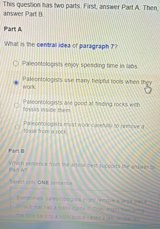 This question has two parts. First, answer Part A. Then,
answer Part B.
Part A
What is the central idea of paragraph 7?
Paleontologists enjoy spending time in labs.
Paleontologists use many helpful tools when they
work.
Paleontologists are good at finding rocks with
fossils inside them
Paleontologists must work carefully to remove a
fossil from a rock.
Part B
Which sentence from the article best supports the answer to
Part A?
Select anly ONE sentence.
Sometimes paleontologists might remove a large piece
of rock that has a fossil inside it. They might then pring
the rock back to a work space called a lab. At the tab