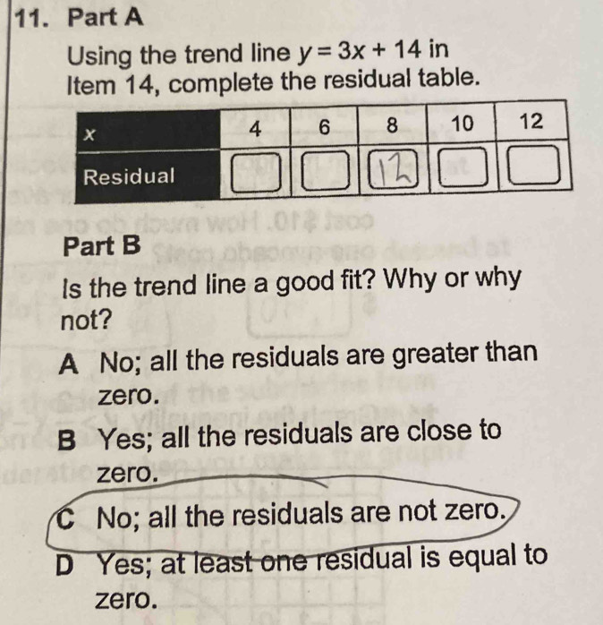 Using the trend line y=3x+14 in
Item 14, complete the residual table.
Part B
Is the trend line a good fit? Why or why
not?
A No; all the residuals are greater than
zero.
B Yes; all the residuals are close to
zero.
C No; all the residuals are not zero.
D Yes; at least one residual is equal to
zero.