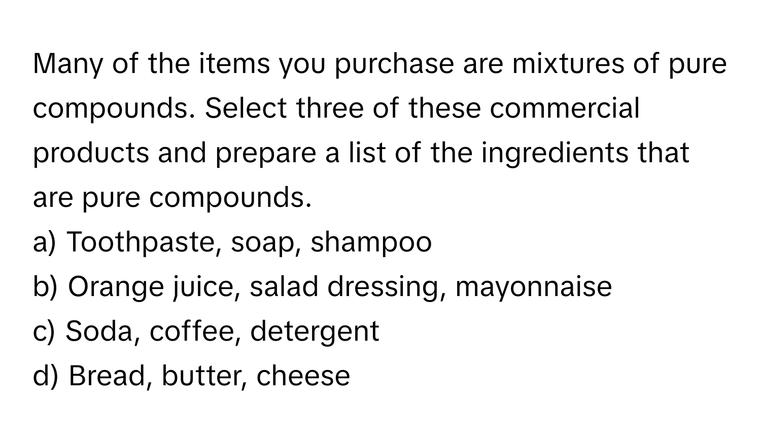 Many of the items you purchase are mixtures of pure compounds. Select three of these commercial products and prepare a list of the ingredients that are pure compounds.

a) Toothpaste, soap, shampoo
b) Orange juice, salad dressing, mayonnaise
c) Soda, coffee, detergent
d) Bread, butter, cheese