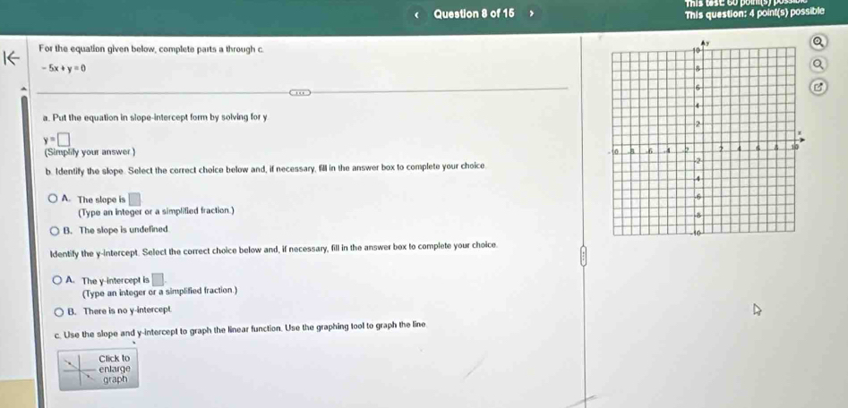 This question: 4 point(s) possible
0
For the equation given below, complete parts a through c.
-5x+y=0
a. Put the equation in slope-intercept form by solving for y
y=□
(Simplily your answer )
b. Identify the slope. Select the correct choice below and, if necessary, fill in the answer box to complete your choice
A. The slope is
(Type an integer or a simplified fraction)
B. The slope is undefined
Identify the y-intercept. Select the correct choice below and, if necessary, fill in the answer box to complete your choice.
A. The y-intercept is
(Type an integer or a simplified fraction.)
B. There is no y-intercept
c. Use the slope and y-intercept to graph the linear function. Use the graphing tool to graph the line
Click to
enlarge
graph