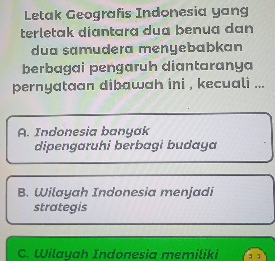 Letak Geografis Indonesia yang
terletak diantara dua benua dan
dua samudera menyebabkan
berbagai pengaruh diantaranya
pernyataan dibawah ini , kecuali ...
A. Indonesia banyak
dipengaruhi berbagi budaya
B. Wilayah Indonesia menjadi
strategis
C. Wilayah Indonesia memiliki