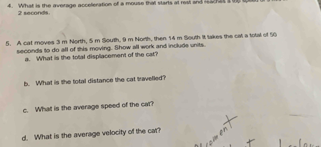 What is the average acceleration of a mouse that starts at rest and reaches s top speet
2 seconds. 
5. A cat moves 3 m North, 5 m South, 9 m North, then 14 m South it takes the cat a total of 50
seconds to do all of this moving. Show all work and include units. 
a. What is the total displacement of the cat? 
b. What is the total distance the cat travelled? 
c. What is the average speed of the cat? 
d. What is the average velocity of the cat?