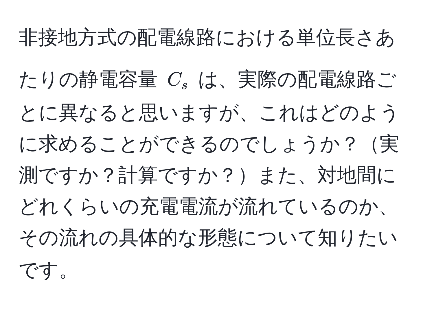 非接地方式の配電線路における単位長さあたりの静電容量 $C_s$ は、実際の配電線路ごとに異なると思いますが、これはどのように求めることができるのでしょうか？実測ですか？計算ですか？また、対地間にどれくらいの充電電流が流れているのか、その流れの具体的な形態について知りたいです。