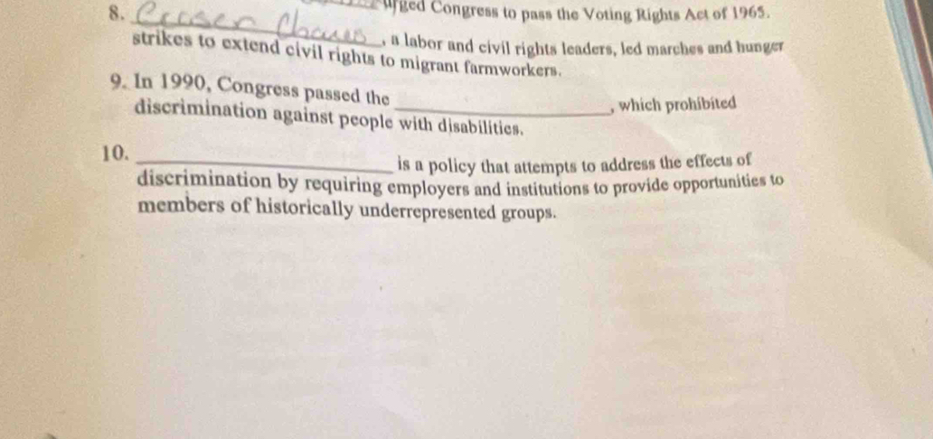 ged Congress to pass the Voting Rights Act of 1965. 
_ 
a labor and civil rights leaders, led marches and hunger 
strikes to extend civil rights to migrant farmworkers. 
9. In 1990, Congress passed the 
, which prohibited 
discrimination against people with disabilities. 
10._ 
is a policy that attempts to address the effects of 
discrimination by requiring employers and institutions to provide opportunities to 
members of historically underrepresented groups.