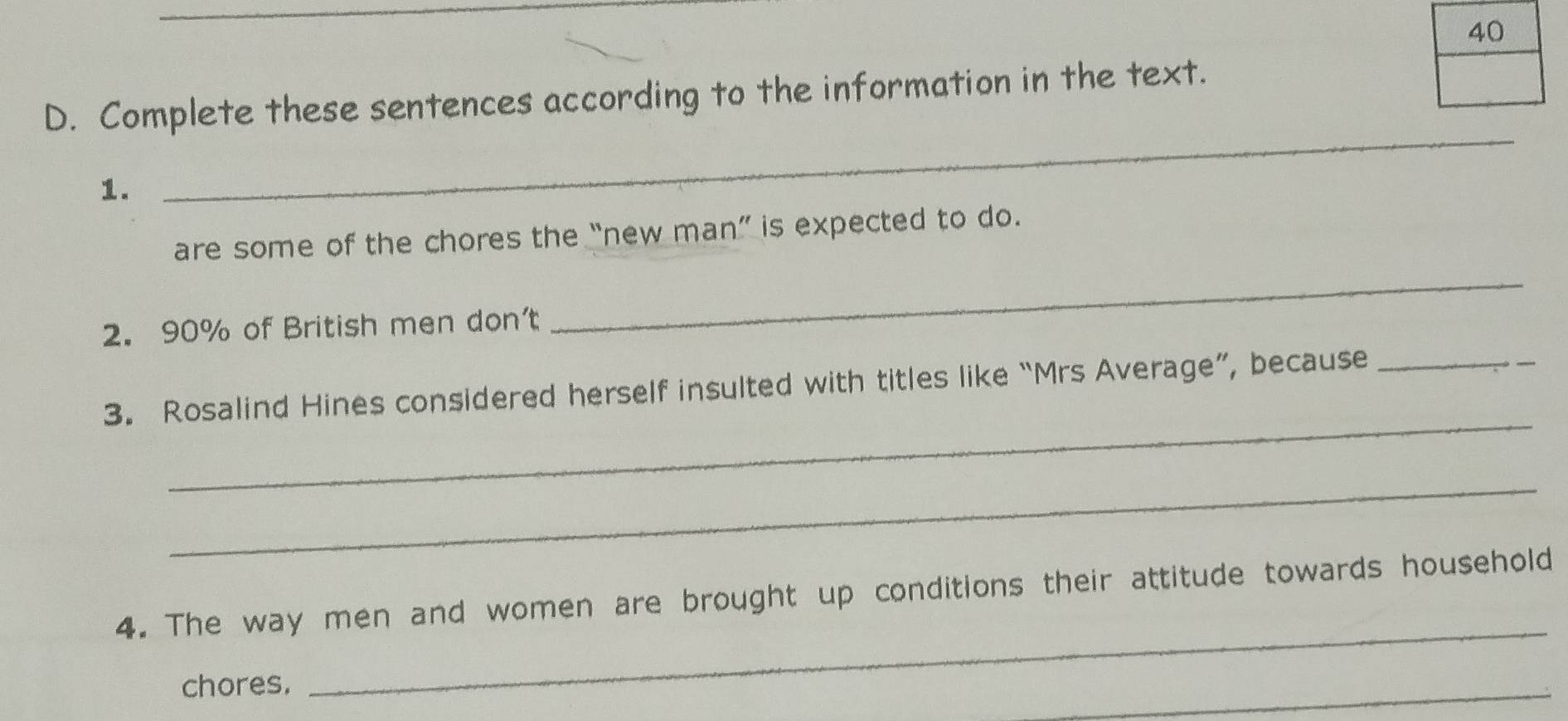 Complete these sentences according to the information in the text. 
1. 
_ 
are some of the chores the “new man” is expected to do. 
2. 90% of British men don't 
_ 
_ 
3. Rosalind Hines considered herself insulted with titles like “Mrs Average”, because_ 
_ 
4. The way men and women are brought up conditions their attitude towards household 
chores. 
_ 
_