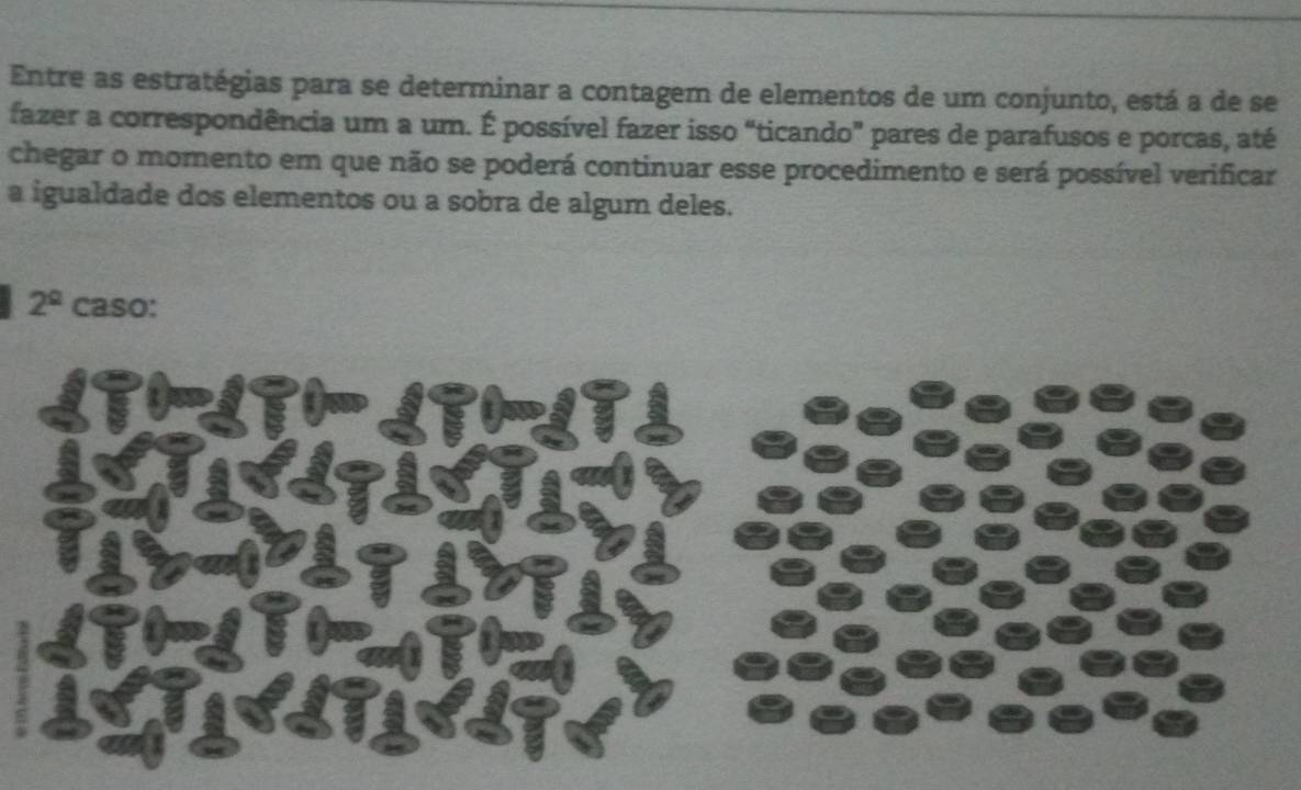 Entre as estratégias para se determinar a contagem de elementos de um conjunto, está a de se 
fazer a correspondência um a um. É possível fazer isso “ticando” pares de parafusos e porcas, até 
chegar o momento em que não se poderá continuar esse procedimento e será possível verificar 
a igualdade dos elementos ou a sobra de algum deles.
2^(_ circ) caso: