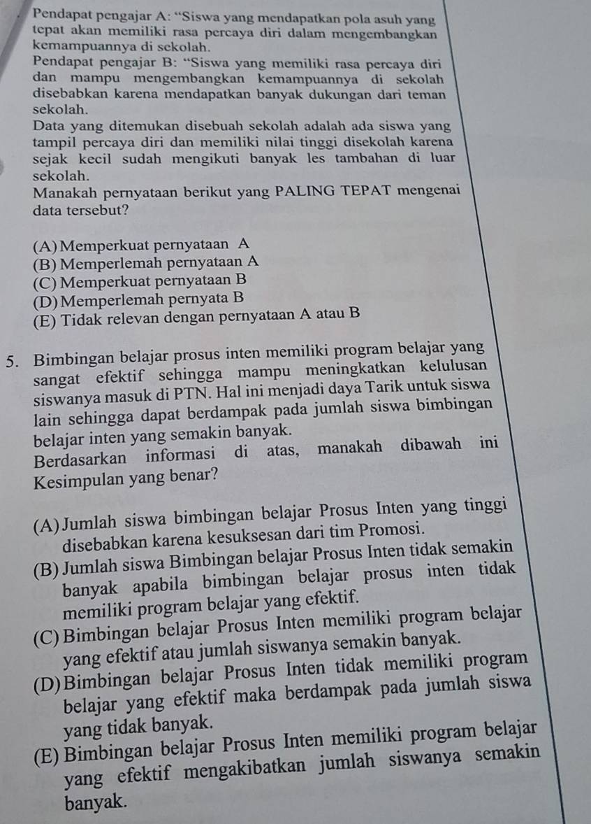 Pendapat pengajar A: “Siswa yang mendapatkan pola asuh yang
tepat akan memiliki rasa percaya diri dalam mengembangkan
kemampuannya di sekolah.
Pendapat pengajar B: “Siswa yang memiliki rasa percaya diri
dan mampu mengembangkan kemampuannya di sekolah
disebabkan karena mendapatkan banyak dukungan dari teman
sekolah.
Data yang ditemukan disebuah sekolah adalah ada siswa yang
tampil percaya diri dan memiliki nilai tinggi disekolah karena
sejak kecil sudah mengikuti banyak les tambahan di luar
sekolah.
Manakah pernyataan berikut yang PALING TEPAT mengenai
data tersebut?
(A)Memperkuat pernyataan A
(B) Memperlemah pernyataan A
(C) Memperkuat pernyataan B
(D)Memperlemah pernyata B
(E) Tidak relevan dengan pernyataan A atau B
5. Bimbingan belajar prosus inten memiliki program belajar yang
sangat efektif sehingga mampu meningkatkan kelulusan
siswanya masuk di PTN. Hal ini menjadi daya Tarik untuk siswa
lain sehingga dapat berdampak pada jumlah siswa bimbingan
belajar inten yang semakin banyak.
Berdasarkan informasi di atas, manakah dibawah ini
Kesimpulan yang benar?
(A)Jumlah siswa bimbingan belajar Prosus Inten yang tinggi
disebabkan karena kesuksesan dari tim Promosi.
(B) Jumlah siswa Bimbingan belajar Prosus Inten tidak semakin
banyak apabila bimbingan belajar prosus inten tidak 
memiliki program belajar yang efektif.
(C)Bimbingan belajar Prosus Inten memiliki program belajar
yang efektif atau jumlah siswanya semakin banyak.
(D)Bimbingan belajar Prosus Inten tidak memiliki program
belajar yang efektif maka berdampak pada jumlah siswa
yang tidak banyak.
(E) Bimbingan belajar Prosus Inten memiliki program belajar
yang efektif mengakibatkan jumlah siswanya semakin
banyak.