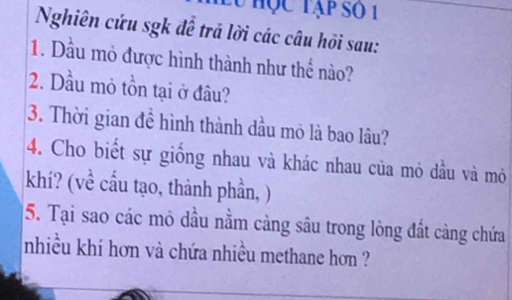 lu học tạp số 1 
Nghiên cứu sgk để trã lời các câu hồi sau: 
1. Dầu mỏ được hình thành như thể nào? 
2. Dầu mỏ tồn tại ở đâu? 
3. Thời gian để hình thành dầu mỏ là bao lâu? 
4. Cho biết sự giống nhau và khác nhau của mỏ dầu và mỏ 
khí? (về cầu tạo, thành phần, ) 
5. Tại sao các mỏ dầu nằm cảng sâu trong lòng đất càng chứa 
nhiều khí hơn và chứa nhiều methane hơn ?