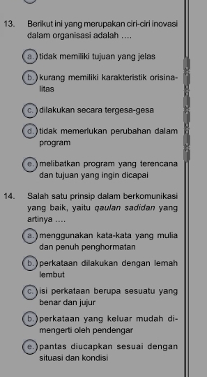 Berikut ini yang merupakan ciri-ciri inovasi
dalam organisasi adalah ....
a. ) tidak memiliki tujuan yang jelas
b. ) kurang memiliki karakteristik orisina-
litas
c.) dilakukan secara tergesa-gesa
d.)tidak memerlukan perubahan dalam
program
e.) melibatkan program yang terencana
dan tujuan yang ingin dicapai
14. Salah satu prinsip dalam berkomunikasi
yang baik, yaitu qaulan sadidan yang
artinya ....
a. ) menggunakan kata-kata yang mulia
dan penuh penghormatan
b.)perkataan dilakukan dengan lemah
lembut
c. )isi perkataan berupa sesuatu yang
benar dan jujur
b.)perkataan yang keluar mudah di-
mengerti oleh pendengar
e.)pantas diucapkan sesuai dengan
situasi dan kondisi