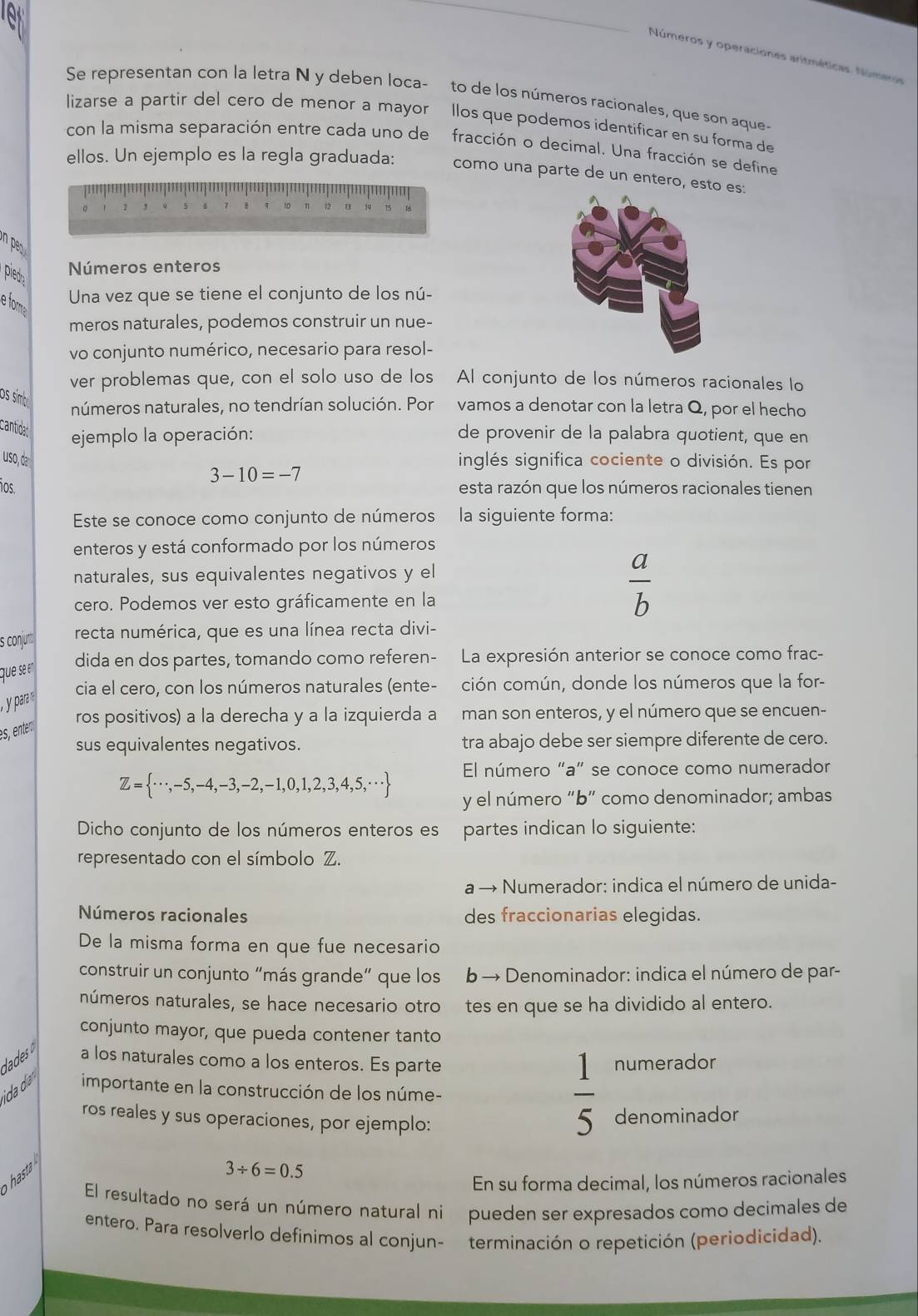 Números y operaciones aritméticas. Números
Se representan con la letra N y deben loca- to de los números racionales, que son aque-
lizarse a partir del cero de menor a mayorllos que podemos identificar en su forma de
con la misma separación entre cada uno de fracción o decimal. Una fracción se define
ellos. Un ejemplo es la regla graduada: como una parte de un entero, esto es:
1
1 q 10
n pes 
pied
Números enteros
Una vez que se tiene el conjunto de los nú-
e fore
meros naturales, podemos construir un nue-
vo conjunto numérico, necesario para resol-
ver problemas que, con el solo uso de los Al conjunto de los números racionales lo
os símbi números naturales, no tendrían solución. Porvamos a denotar con la letra Q, por el hecho
cantidad ejemplo la operación: de provenir de la palabra quotient, que en
uso, da inglés significa cociente o división. Es por
3-10=-7
os. esta razón que los números racionales tienen
Este se conoce como conjunto de números la siguiente forma:
enteros y está conformado por los números
naturales, sus equivalentes negativos y el
cero. Podemos ver esto gráficamente en la
 a/b 
s conjunt recta numérica, que es una línea recta divi-
que se e° dida en dos partes, tomando como referen- La expresión anterior se conoce como frac-
cia el cero, con los números naturales (ente- ción común, donde los números que la for-
ros positivos) a la derecha y a la izquierda a man son enteros, y el número que se encuen-
es, enter
sus equivalentes negativos. tra abajo debe ser siempre diferente de cero.
Z= ·s ,-5,-4,-3,-2,-1,0,1,2,3,4,5,·s  El número “a” se conoce como numerador
y el número “b” como denominador; ambas
Dicho conjunto de los números enteros es partes indican lo siguiente:
representado con el símbolo Z.
a → - Numerador: indica el número de unida-
Números racionales des fraccionarias elegidas.
De la misma forma en que fue necesario
construir un conjunto “más grande” que los b → Denominador: indica el número de par-
números naturales, se hace necesario otro tes en que se ha dividido al entero.
conjunto mayor, que pueda contener tanto
dades o a los naturales como a los enteros. Es parte numerador
ida dí importante en la construcción de los núme-
ros reales y sus operaciones, por ejemplo:
 1/5  denominador
hasta
3/ 6=0.5
En su forma decimal, los números racionales
El resultado no será un número natural ni pueden ser expresados como decimales de
entero. Para resolverlo definimos al conjun- terminación o repetición (periodicidad).