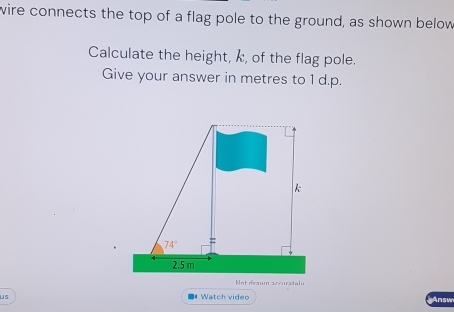 wire connects the top of a flag pole to the ground, as shown below
Calculate the height, k, of the flag pole.
Give your answer in metres to 1 d.p.
Not drawn sccurstalu
us ■《 Watch video Answ