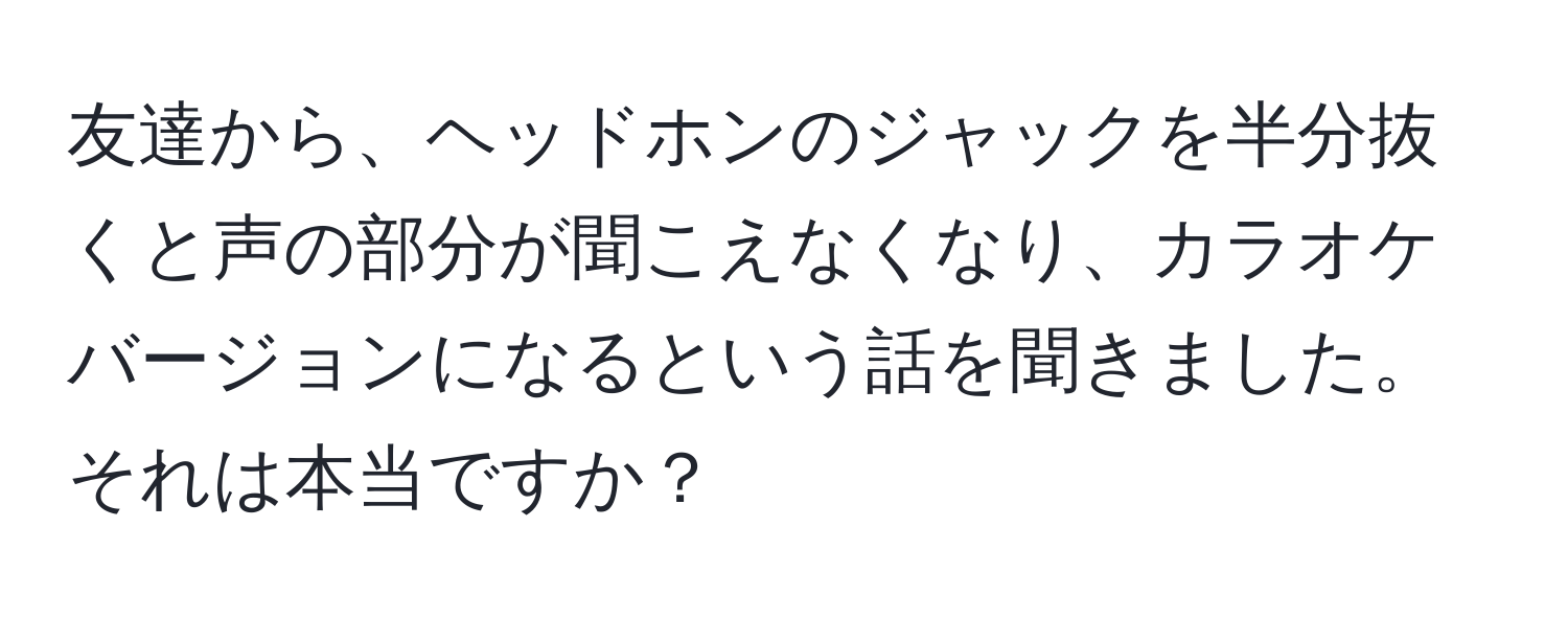 友達から、ヘッドホンのジャックを半分抜くと声の部分が聞こえなくなり、カラオケバージョンになるという話を聞きました。それは本当ですか？