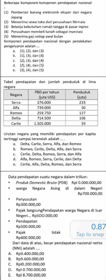 Beberapa komponen-komponen pendapatan nasional
(1) Pemberian barang elektronik ekspor dari negara
Jepang
(2) Menerima sewa toko dari perusahaan Nirmala
(3) Belanja kebutuhan rumah tangga di pasar inpres
(4) Perusahaan membeli tanah sebagai investasi
(5) Menerima gaji setiap awal bulan
Komponen pendapatan nasional dengan pendekatan
pengeluaran adalah ...
a. (1), (2), dan (3)
b. (1), (3), dan (4)
c. (2), (3), dan (4)
d. (2), (4), dan (5)
e. (3), (4), dan (5)
Tabel pendapatan dan jumlah penduduk di lima
Urutan negara yang memiliki pendapatan per kapita
tertinggi sampai terendah adalah ... .
a. Delta, Carlie, Serra, Alfa, dan Romeo
b. Romeo, Cerlie, Delta, Alfa, dan Serra
c. Cerlie, Delta, Romeo, Serra, dan Alfa
d. Alfa, Romeo, Serra, Cerlie, dan Delta
e. Cerlie, Alfa, Delta, Romeo, dan Serra
Data pendapatan suatu negara dalam triliun:
Produk Domestic Bruto (PDB) Rpl 0.000.000,00
warga Negara Asing di dalam Negeri
Rp700.000,00
Penyusutan
Rp300.000,00
Pajak langsungPendapatan warga Negara di luar
Negeri... RpSOO.000,00
Pendapatan
Rp500.000,00 0.87
Pajak tidak Tap to snap
Rp400.000,00
Dari data di atas, besar pendapatan nasional netto
(NNI) adalah ....
A. Rp9.400.000,00
B. Rp9.600.000,00
C. Rpl0.200.000,00
D. Rpl 0.700.000,00
E. Rpl 8.700.000,00