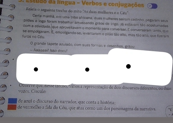 studo da língua - Verbos e conjugações 
Releia o seguinte trecho do mito “As duas mulheres e o Céu”: 
Certa manhã, em uma tribo africana, duas mulheres saíram cedinho, pegaram seus 
pilões e logo foram trabalhar amassando grãos de trigo. Já estavam tão acostumadas 
com a atividade, que aproveitavam o momento para conversar. E conversaram tanto, que 
se empolgaram. E, empolgando-se, levantaram o pilão tão alto, mas tão alto, que fizeram 
furos no Céu. 
O grande tapete azulado, com suas formas e desenhos, gritou: 
— Aaaaaai! Isso doeu! 
Observe que, nesse trecho, têmos a representação de dois discursos diferentes, ou duas 
vozes. Circule: 
de azul o discurso do narrador, que conta a história; 
de vermelho a fala do Céu, que atua como um dos personagens da narrativa. ''E 
-