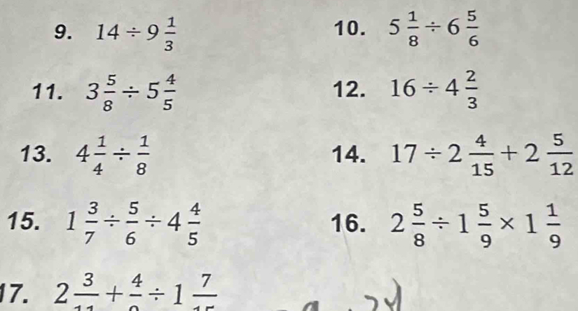 14/ 9 1/3  10. 5 1/8 / 6 5/6 
11. 3 5/8 / 5 4/5  12. 16/ 4 2/3 
13. 4 1/4 /  1/8  14. 17/ 2 4/15 +2 5/12 
15. 1 3/7 /  5/6 / 4 4/5  16. 2 5/8 / 1 5/9 * 1 1/9 
17. 2 3/11 +frac 4/ 1frac 7