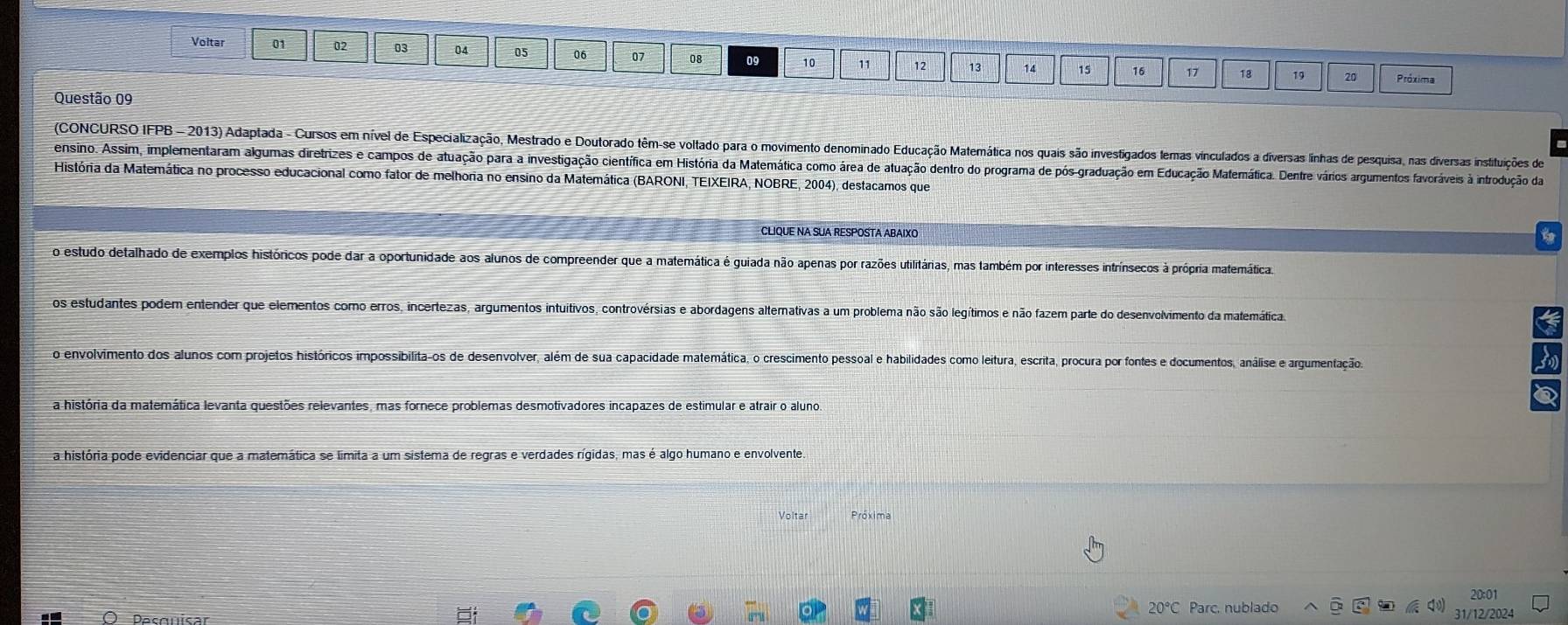 Voltar 01 02 03 04 05 06 07 08 09 10 11 12 13 14 15 16 17 18 19 20 Próxima
Questão 09
(CONCURSO IFPB - 2013) Adaptada - Cursos em nível de Especialização, Mestrado e Doutorado têm-se voltado para o movimento denominado Educação Matemática nos quais são investigados temas vinculados a diversas línhas de pesquisa, nas diversas instifuções de
ensino. Assim, implementaram algumas diretrizes e campos de atuação para a investigação científica em História da Matemática como área de atuação dentro do programa de pós-graduação em Educação Matemática. Dentre vários argumentos favoráveis à introdço da
História da Matemática no processo educacional como fator de melhoria no ensino da Matemática (BARONI, TEIXEIRA, NOBRE, 2004), destacamos que
CLIQUE NA SUA RESPOSTA ABAIXO to
o estudo detalhado de exemplos históricos pode dar a oportunidade aos alunos de compreender que a matemática é guiada não apenas por razões utilitárias, mas também por interesses intrínsecos à própria matemática.
os estudantes podem entender que elementos como erros, incertezas, argumentos intuitivos, controvérsias e abordagens alternativas a um problema não são legítimos e não fazem parte do desenvolvimento da matemática
o envolvimento dos alunos com projetos históricos impossibilita-os de desenvolver, além de sua capacidade matemática, o crescimento pessoal e habilidades como leitura, escrita, procura por fontes e documentos, análise e argumentação
a história da matemática levanta questões relevantes, mas fornece problemas desmotivadores incapazes de estimular e atrair o aluno
a história pode evidenciar que a matemática se limita a um sistema de regras e verdades rígidas, mas é algo humano e envolvente.
Voltar Próxima
20:01
Pesonisar 20°C Parc. nublado
31/12/202