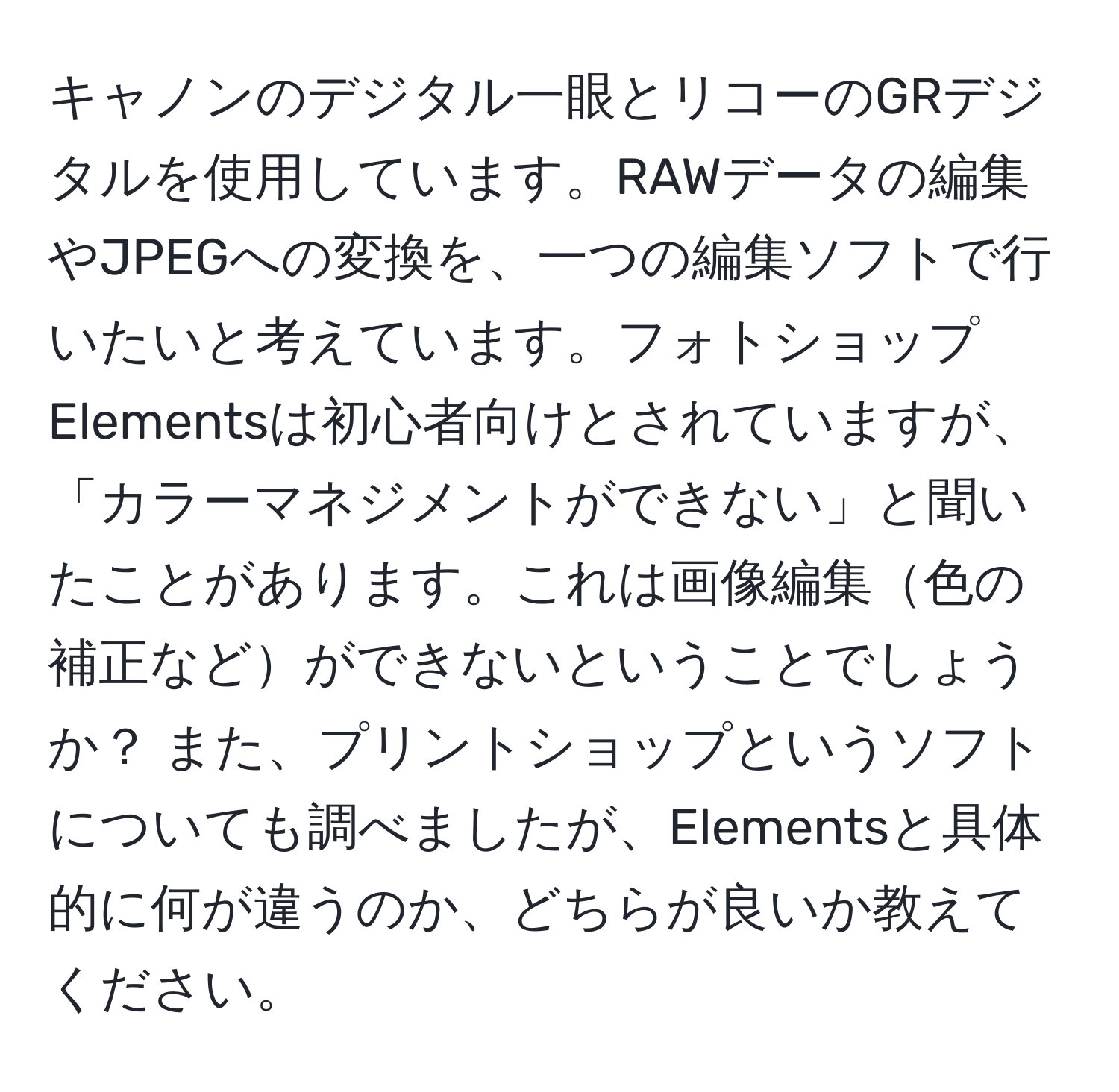 キャノンのデジタル一眼とリコーのGRデジタルを使用しています。RAWデータの編集やJPEGへの変換を、一つの編集ソフトで行いたいと考えています。フォトショップElementsは初心者向けとされていますが、「カラーマネジメントができない」と聞いたことがあります。これは画像編集色の補正などができないということでしょうか？ また、プリントショップというソフトについても調べましたが、Elementsと具体的に何が違うのか、どちらが良いか教えてください。