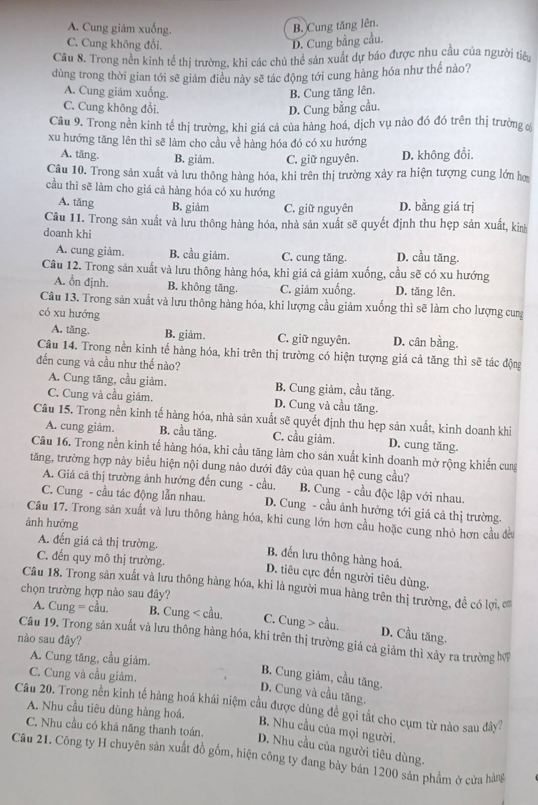 A. Cung giảm xuống. B. Cung tăng lên.
C. Cung không đổi. D. Cung bằng cầu.
Câu 8. Trong nền kinh tế thị trường, khi các chủ thể sản xuất dự báo được nhu cầu của người tiêu
dùng trong thời gian tới sẽ giảm điều này sẽ tác động tới cung hàng hóa như thế nào?
A. Cung giảm xuống. B. Cung tăng lên.
C. Cung không đổi. D. Cung bằng cầu.
Câu 9. Trong nền kinh tế thị trường, khi giá cả của hàng hoá, dịch vụ nào đó đó trên thị trường c
xu hướng tăng lên thì sẽ làm cho cầu về hàng hóa đó có xu hướng
A. tăng. B. giảm. C. giữ nguyên. D. không đổi.
Câu 10. Trong sản xuất và lưu thông hàng hóa, khi trên thị trường xảy ra hiện tượng cung lớn hơm
cầu thì sẽ làm cho giá cả hàng hóa có xu hướng
A. tăng B. giảm C. giữ nguyên D. bằng giá trị
Câu 11. Trong sản xuất và lưu thông hàng hóa, nhà sản xuất sẽ quyết định thu hẹp sản xuất, kinh
doanh khi
A. cung giảm. B. cầu giảm. C. cung tăng. D. cầu tăng.
Câu 12. Trong sản xuất và lưu thông hàng hóa, khi giá cả giảm xuống, cầu sẽ có xu hướng
A. Ổn định. B. không tăng. C. giảm xuống. D. tăng lên.
Câu 13. Trong sản xuất và lưu thông hàng hóa, khi lượng cầu giảm xuống thì sẽ làm cho lượng cung
có xu hướng
A. tăng. B. giảm. C. giữ nguyên. D. cân bằng.
Câu 14. Trong nền kinh tế hàng hóa, khi trên thị trường có hiện tượng giá cả tăng thì sẽ tác động
đến cung và cầu như thế nào?
A. Cung tăng, cầu giảm. B. Cung giảm, cầu tăng.
C. Cung và cầu giảm. D. Cung và cầu tăng.
Câu 15. Trong nền kinh tế hàng hóa, nhà sản xuất sẽ quyết định thu hẹp sản xuất, kinh doanh khi
A. cung giảm. B. cầu tăng. C. cầu giảm. D. cung tăng.
Câu 16. Trong nền kinh tế hàng hóa, khi cầu tăng làm cho sản xuất kinh doanh mở rộng khiến cung
tăng, trường hợp này biểu hiện nội dung nào dưới đây của quan hệ cung cầu?
A. Giá cả thị trường ảnh hưởng đến cung - cầu.  B. Cung - cầu độc lập với nhau.
C. Cung - cầu tác động lẫn nhau.  D. Cung - cầu ảnh hưởng tới giá cả thị trường.
Câu 17. Trong sản xuất và lưu thông hàng hóa, khi cung lớn hơn cầu hoặc cung nhỏ hơn cầu đều
ảnh hưởng
A. đến giá cả thị trường.
B. đến lưu thông hàng hoá.
C. đến quy mô thị trường.
D. tiêu cực đến người tiêu dùng.
Câu 18. Trong sản xuất và lưu thông hàng hóa, khi là người mua hàng trên thị trường, đề có lợi, em
chọn trường hợp nào sau đây?
A. Cung = cầu. B. Cung < cầu. C. Cung > cầu.
Câu 19. Trong sản xuất và lưu thông hàng hóa, khi trên thị trường giá cả giảm thì xảy ra trường hợp
nào sau đây?
D. Cầu tăng.
A. Cung tăng, cầu giảm.
C. Cung và cầu giảm.
B. Cung giảm, cầu tăng.
D. Cung và cầu tăng.
Câu 20. Trong nền kinh tế hàng hoá khái niệm cầu được dùng đề gọi tắt cho cụm từ nào sau đây? A. Nhu cầu tiêu dùng hàng hoá.
C. Nhu cầu có khả năng thanh toán.
B. Nhu cầu của mọi người.
D. Nhu cầu của người tiêu dùng.
Câu 21. Công ty H chuyên sản xuất đồ gồm, hiện công ty đang bày bán 1200 sản phầm ở cửa hàng