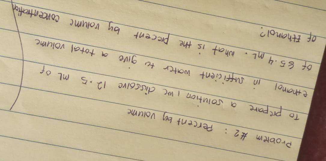 probrem 2: Percent by volume 
To prepare a solution I we dissoive 12. 5 ml of 
ethanol in sufficient water to give a total volume 
of 85. 4 mL. what is the precent by volume concentrafio 
of Ethanol?