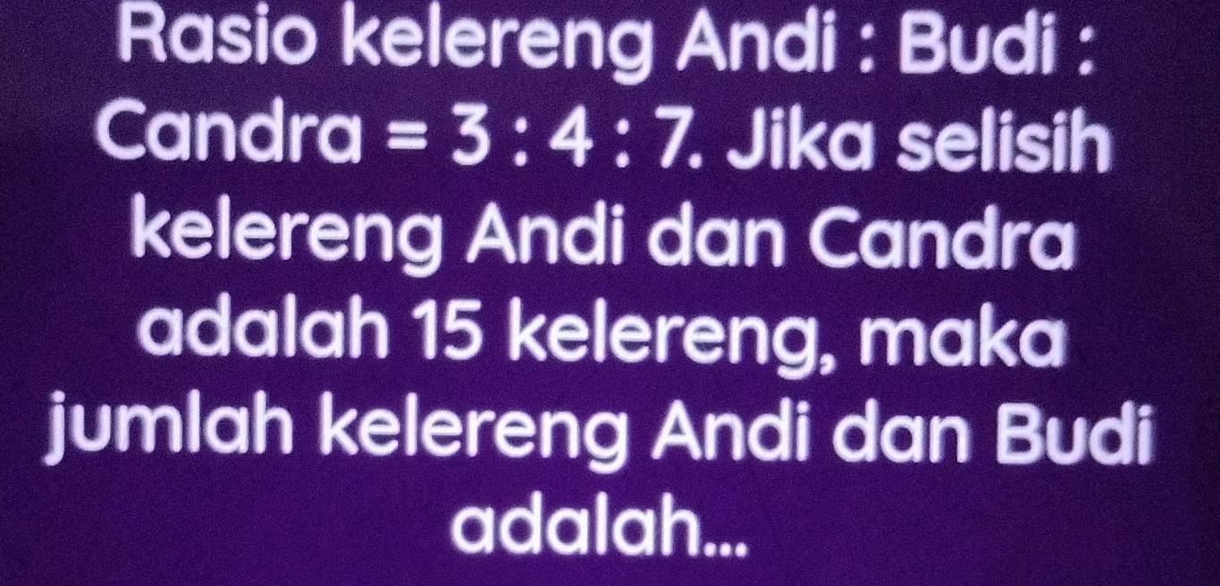 Rasio kelereng Andi : Budi : 
Candra =3:4:7. . Jika selisih 
kelereng Andi dan Candra 
adalah 15 kelereng, maka 
jumlah kelereng Andi dan Budi 
adalah...