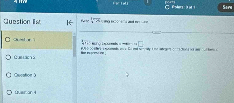 HW Part 1 of 2 points 
Points: 0 of 1 Save 
Question list Write sqrt[3](125) using exponents and evaluate. 
Question 1
sqrt[3](125) using exponents is written as □ 
(Use positive exponents only. Do not simplify. Use integers or fractions for any numbers in 
the expression ) 
Question 2 
Question 3 
Question 4