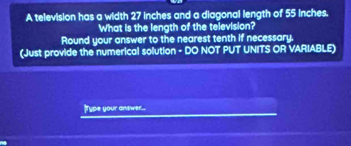 A television has a width 27 inches and a diagonal length of 55 inches. 
What is the length of the television? 
Round your answer to the nearest tenth if necessary. 
(Just provide the numerical solution - DO NOT PUT UNITS OR VARIABLE) 
|Type your answer...