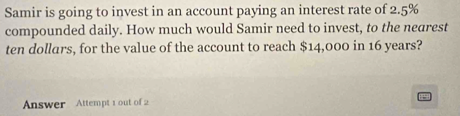 Samir is going to invest in an account paying an interest rate of 2.5%
compounded daily. How much would Samir need to invest, to the nearest 
ten dollars, for the value of the account to reach $14,000 in 16 years? 
Answer Attempt 1 out of 2