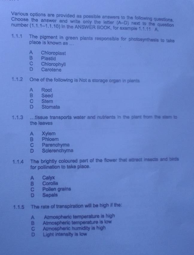 Various options are provided as possible answers to the following questions.
Choose the answer and write only the letter (A-D) next to the question
number (1.1.1-1.1.10) in the ANSWER BOOK, for example 1.1.11 A.
1.1.1 The pigment in green plants responsible for photosynthesis to take
place is known as ...
A Chioropiast
B Plastid
C Chiorophyll
D Carotene
1.1.2 One of the following is Not a storage organ in plants
A Root
B Seed
C Stem
D Stomata
1.1.3 ...tissue transports water and nutrients in the plant from the stem to
the leaves
A Xylem
B Phloem
C Parenchyma
D Sclerenchyma
1.1.4 The brightly coloured part of the flower that attract insects and birds
for pollination to take place.
A Calyx
B Corolla
C Pollen grains
D Sepals
1.1.5 The rate of transpiration will be high if the:
A Atmospheric temperature is high
B Atmospheric temperature is low
C Atmospheric humidity is high
D Light intensity is low