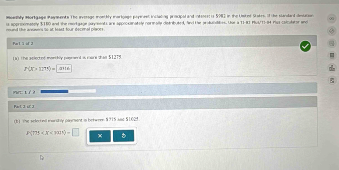 Monthly Mortgage Payments The average monthly mortgage payment including principal and interest is $982 in the United States. If the standard deviation 
is approximately $180 and the mortgage payments are approximately normally distributed, find the probabilities. Use a TI-83 Plus/TI-84 Plus calculator and ∞ 
round the answers to at least four decimal places. 
② 
Part 1 of 2 

(a) The selected monthly payment is more than $1275.
P(X>1275)=|.0516
Part: 1 / 2 
Part 2 of 2 
(b) The selected monthly payment is between $775 and $1025.
P(775 × 5