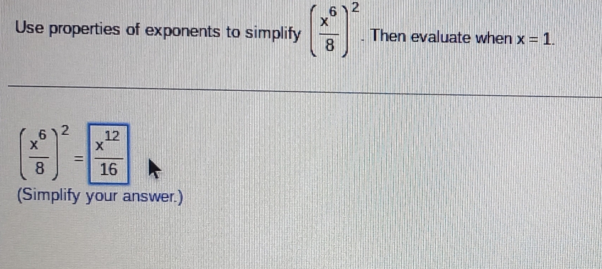 Use properties of exponents to simplify ( x^6/8 )^2. Then evaluate when x=1.
( x^6/8 )^2= x^(12)/16 
(Simplify your answer.)