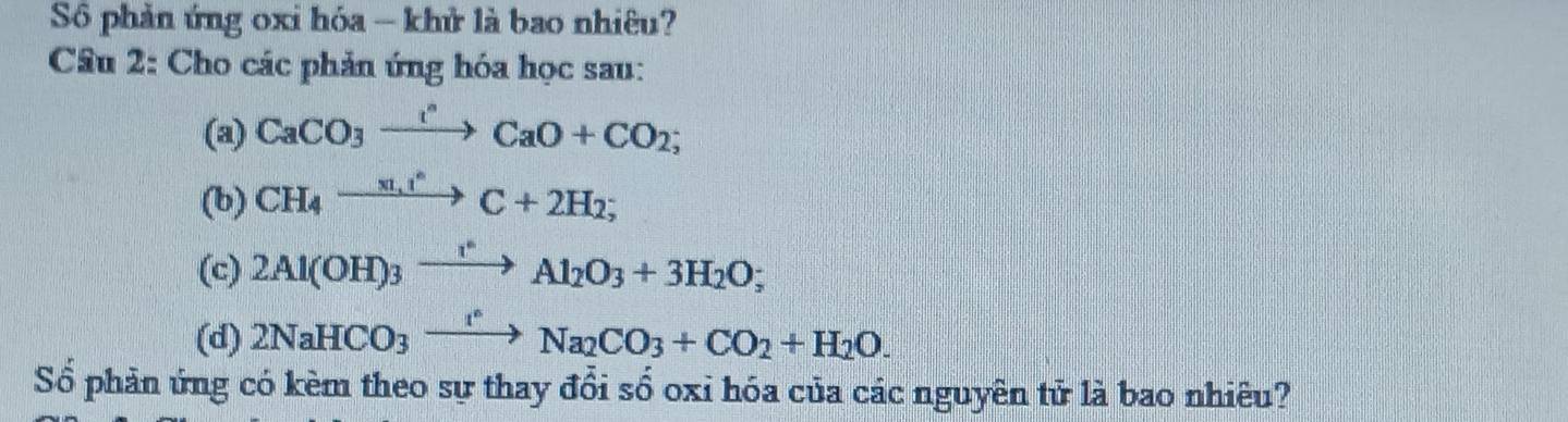 Số phản ứng oxi hóa - khử là bao nhiêu? 
Cầu 2: Cho các phản ứng hóa học sau: 
(a) CaCO_3xrightarrow I^nCaO+CO_2; 
(b) CH_4xrightarrow m,t^(wedge)C+2H_2; 
(c) 2Al(OH)_3xrightarrow I^*Al_2O_3+3H_2O; 
(d) 2NaHCO_3xrightarrow I°Na_2CO_3+CO_2+H_2O. 
Số phản ứng có kèm theo sự thay đổi số oxi hóa của các nguyên tử là bao nhiêu?