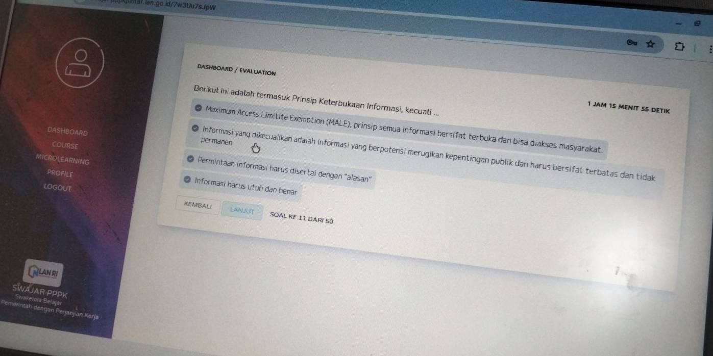 DASHBOARD / EVALUATION 
Berikut ini adalah termasuk Prinsip Keterbukaan Informasi, kecuali ... 
1 JAM 15 MENIT SS DETIK 
Maximum Access Limitite Exemption (MALE), prinsip semua informasi bersifat terbuka dan bisa diakses masyarakat 
DASHBOARD permanen 
COURSE 
Informasi yang dikecualikan adalah informasi yang berpotensi merugikan kepentingan publik dan harus bersifat terbatas dan tidak 
MICROLEARNING 
Permintaan informasi harus disertai dengan "alasan" 
PROFILE 
Informasi harus utuh dan benar 
LOGOUT LANJUT 
KEMBALI SOAL KE 11 DARI 50
[nlan ri 
SWAJAR PPPK Swakeloła Bełajar 
erintah dengan Perjanjian Kerja